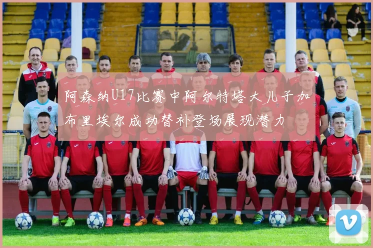 阿森纳U17比赛中阿尔特塔大儿子加布里埃尔成功替补登场展现潜力