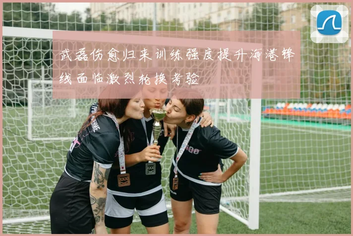 武磊伤愈归来训练强度提升海港锋线面临激烈轮换考验