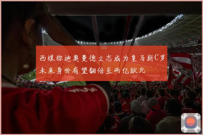 西媒称迪奥曼德立志成为皇马新C罗未来身价有望翻倍至两亿欧元