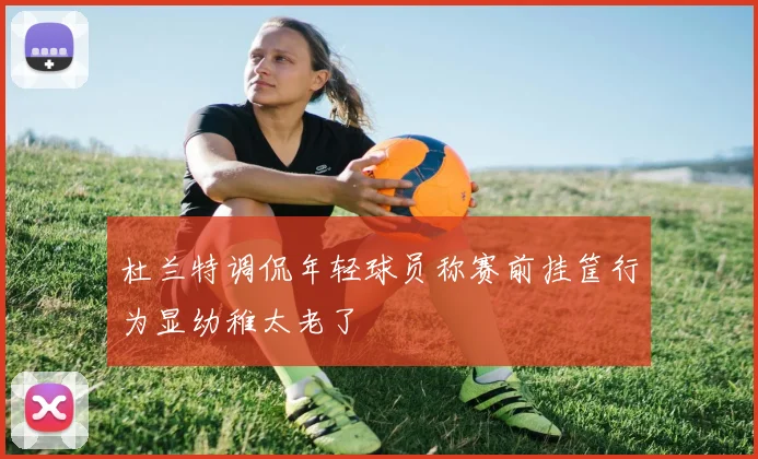 杜兰特调侃年轻球员称赛前挂筐行为显幼稚太老了