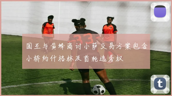 国王与黄蜂商讨小萨交易方案包含小桥约什格林及首轮选秀权