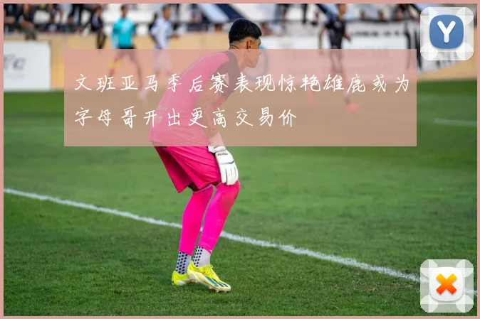 文班亚马季后赛表现惊艳雄鹿或为字母哥开出更高交易价
