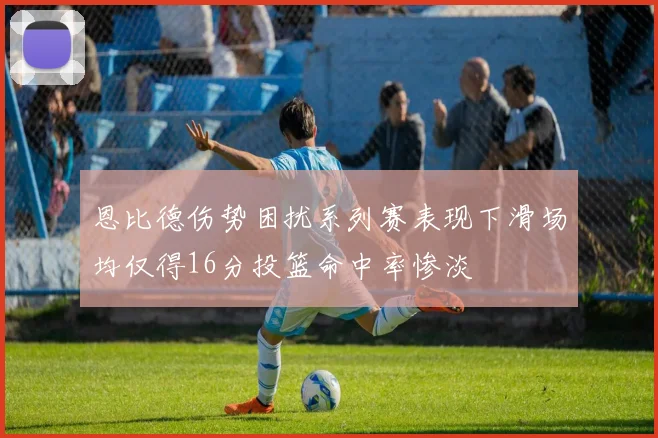 恩比德伤势困扰系列赛表现下滑场均仅得16分投篮命中率惨淡