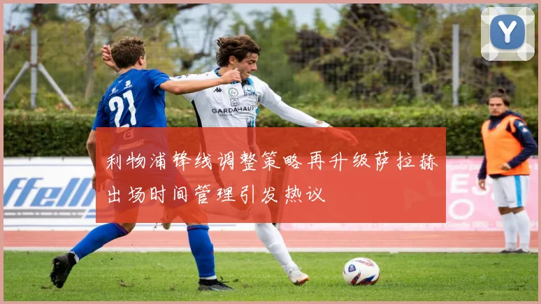 利物浦锋线调整策略再升级萨拉赫出场时间管理引发热议