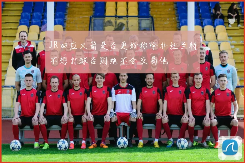 JR回应火箭是否更好称除非杜兰特不想打球否则绝不会交易他