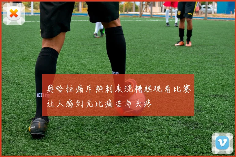 奥哈拉痛斥热刺表现糟糕观看比赛让人感到无比痛苦与头疼