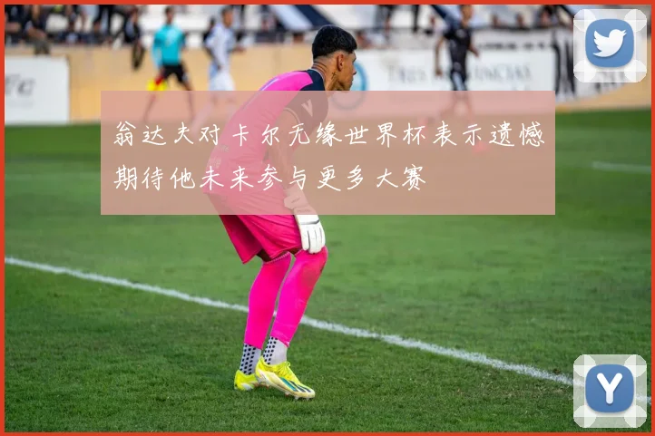 翁达夫对卡尔无缘世界杯表示遗憾期待他未来参与更多大赛
