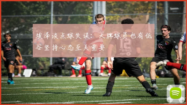 埃泽谈点球失误：大牌球员也有低谷坚持心态至关重要