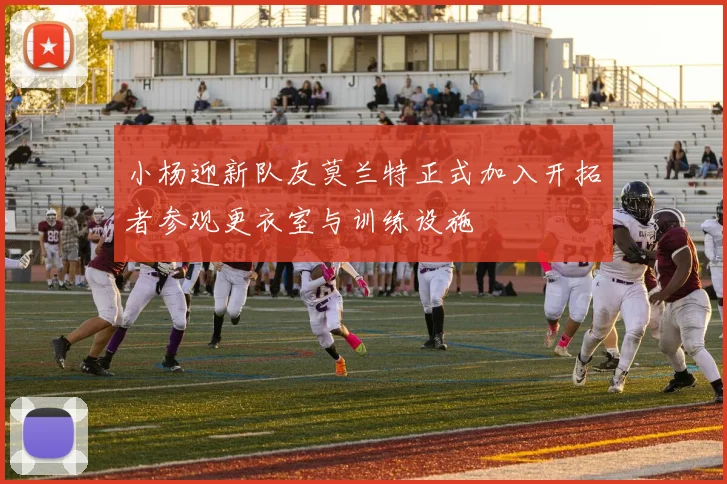 小杨迎新队友莫兰特正式加入开拓者参观更衣室与训练设施