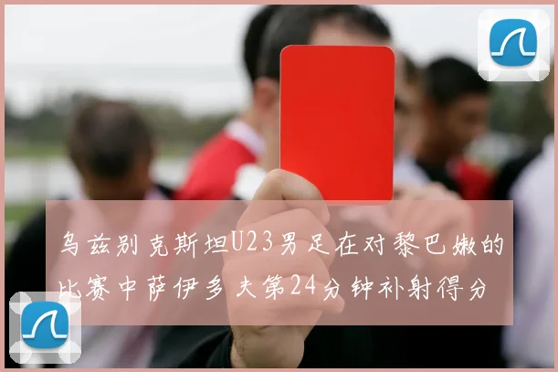 乌兹别克斯坦U23男足在对黎巴嫩的比赛中萨伊多夫第24分钟补射得分领先1-0