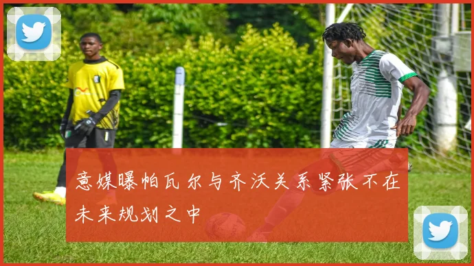 意媒曝帕瓦尔与齐沃关系紧张不在未来规划之中
