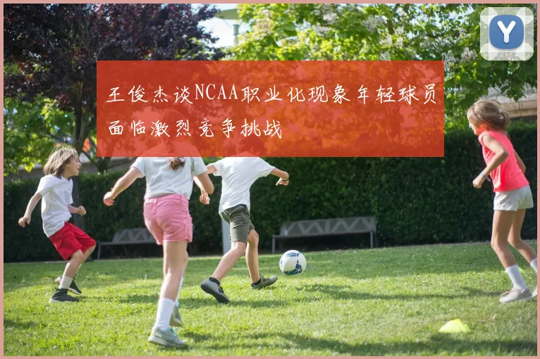 王俊杰谈NCAA职业化现象年轻球员面临激烈竞争挑战