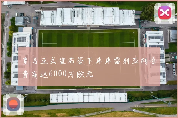 皇马正式宣布签下库库雷利亚转会费高达6000万欧元