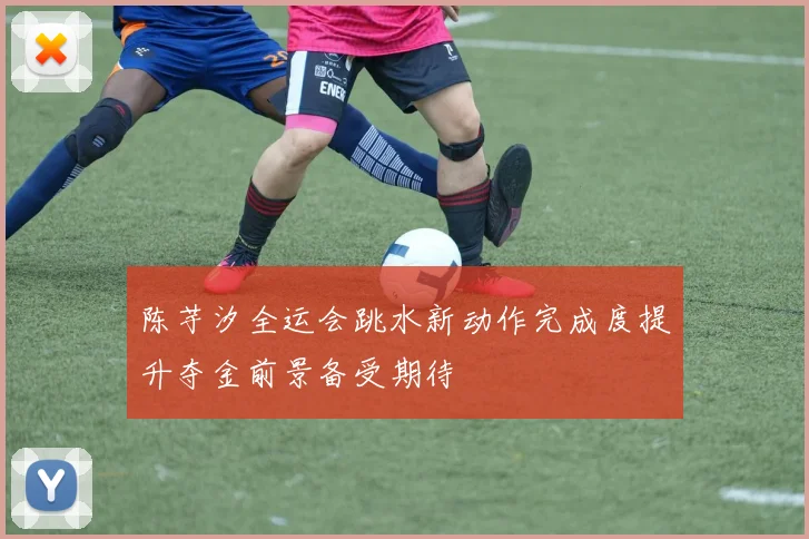 陈芋汐全运会跳水新动作完成度提升夺金前景备受期待