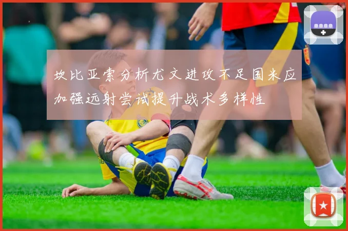 坎比亚索分析尤文进攻不足国米应加强远射尝试提升战术多样性