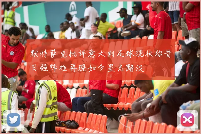 默特萨克批评意大利足球现状称昔日强阵难再现如今星光黯淡