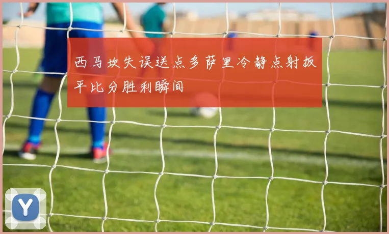 西马坎失误送点多萨里冷静点射扳平比分胜利瞬间