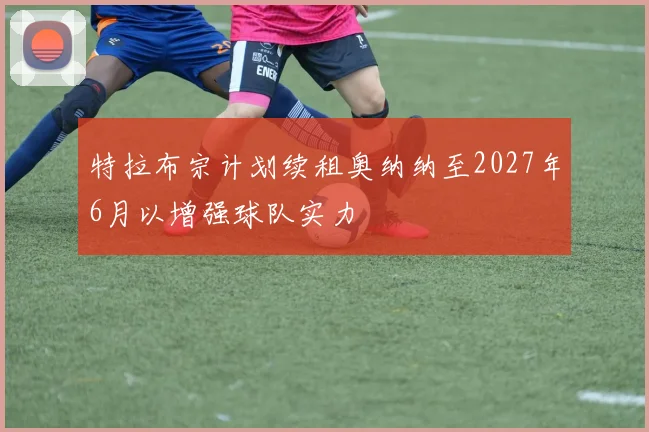 特拉布宗计划续租奥纳纳至2027年6月以增强球队实力
