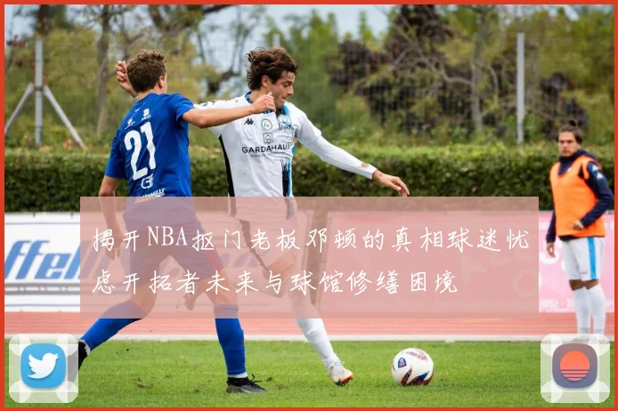 揭开NBA抠门老板邓顿的真相球迷忧虑开拓者未来与球馆修缮困境