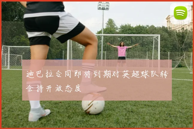 迪巴拉合同即将到期对英超球队转会持开放态度