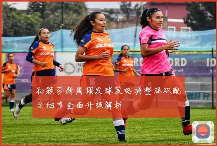 孙颖莎新周期发球策略调整混双配合细节全面升级解析